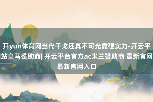 开yun体育网当代干戈还真不可光靠硬实力-开云平台网站皇马赞助商| 开云平台官方ac米兰赞助商 最新官网入口
