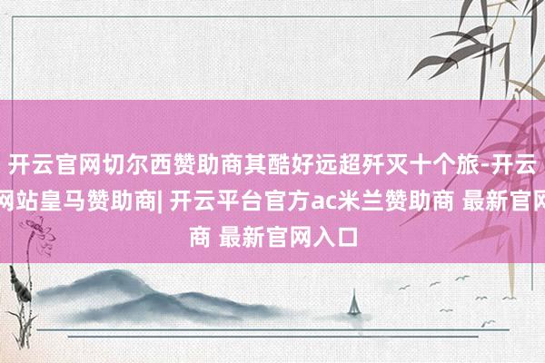 开云官网切尔西赞助商其酷好远超歼灭十个旅-开云平台网站皇马赞助商| 开云平台官方ac米兰赞助商 最新官网入口