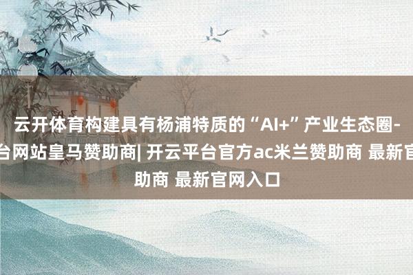 云开体育构建具有杨浦特质的“AI+”产业生态圈-开云平台网站皇马赞助商| 开云平台官方ac米兰赞助商 最新官网入口