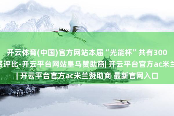 开云体育(中国)官方网站本届“光能杯”共有300余家光伏企业参与报名评比-开云平台网站皇马赞助商| 开云平台官方ac米兰赞助商 最新官网入口