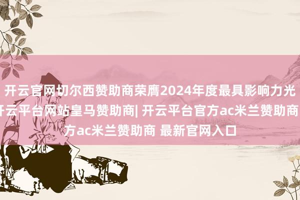 开云官网切尔西赞助商荣膺2024年度最具影响力光伏组件企业-开云平台网站皇马赞助商| 开云平台官方ac米兰赞助商 最新官网入口