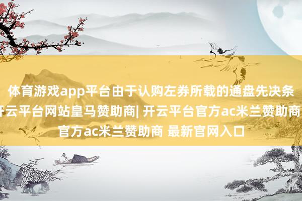 体育游戏app平台由于认购左券所载的通盘先决条件已获实现-开云平台网站皇马赞助商| 开云平台官方ac米兰赞助商 最新官网入口