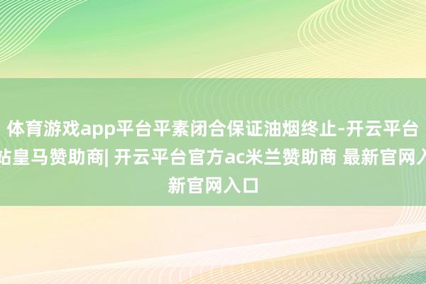 体育游戏app平台平素闭合保证油烟终止-开云平台网站皇马赞助商| 开云平台官方ac米兰赞助商 最新官网入口