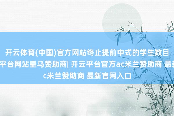 开云体育(中国)官方网站终止提前中式的学生数目增多-开云平台网站皇马赞助商| 开云平台官方ac米兰赞助商 最新官网入口