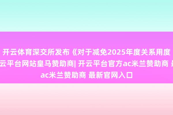 开云体育深交所发布《对于减免2025年度关系用度的见知》-开云平台网站皇马赞助商| 开云平台官方ac米兰赞助商 最新官网入口