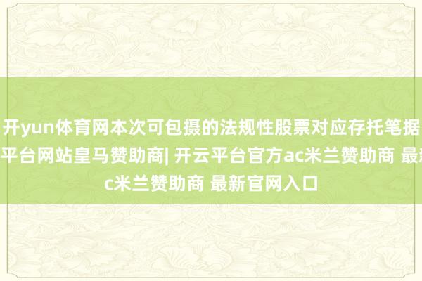 开yun体育网本次可包摄的法规性股票对应存托笔据为93-开云平台网站皇马赞助商| 开云平台官方ac米兰赞助商 最新官网入口