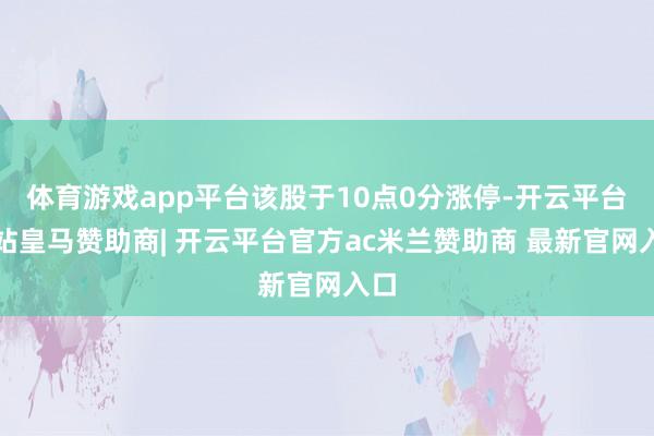 体育游戏app平台该股于10点0分涨停-开云平台网站皇马赞助商| 开云平台官方ac米兰赞助商 最新官网入口