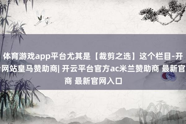 体育游戏app平台尤其是【裁剪之选】这个栏目-开云平台网站皇马赞助商| 开云平台官方ac米兰赞助商 最新官网入口