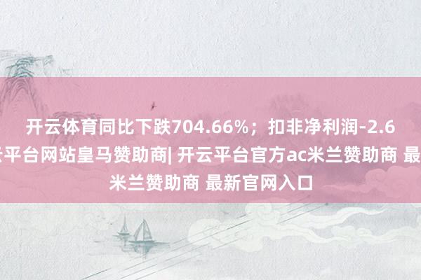开云体育同比下跌704.66%；扣非净利润-2.68亿元-开云平台网站皇马赞助商| 开云平台官方ac米兰赞助商 最新官网入口