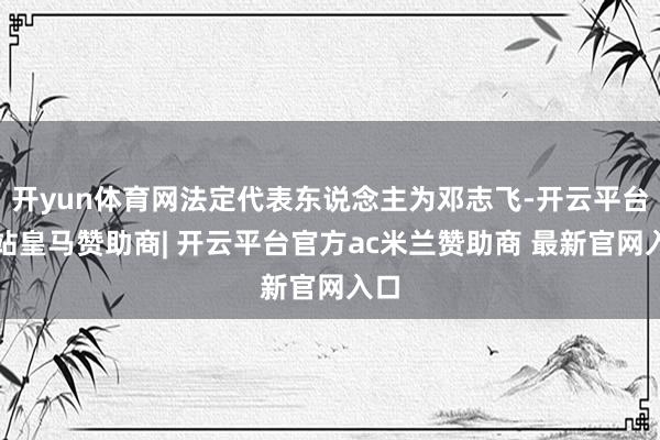 开yun体育网法定代表东说念主为邓志飞-开云平台网站皇马赞助商| 开云平台官方ac米兰赞助商 最新官网入口