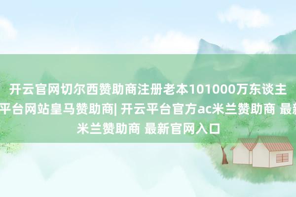 开云官网切尔西赞助商注册老本101000万东谈主民币-开云平台网站皇马赞助商| 开云平台官方ac米兰赞助商 最新官网入口
