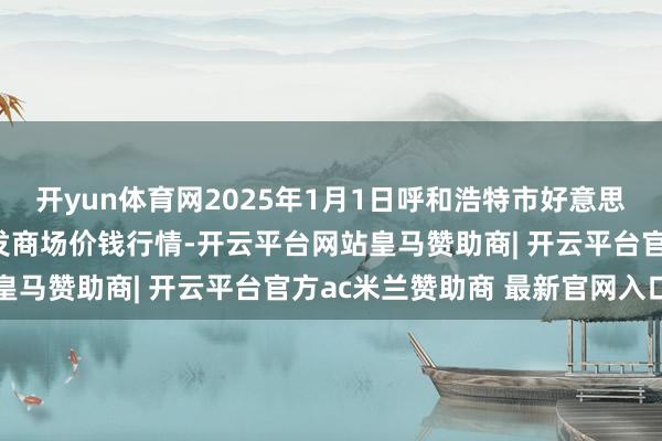 开yun体育网2025年1月1日呼和浩特市好意思通首府无公害农居品批发商场价钱行情-开云平台网站皇马赞助商| 开云平台官方ac米兰赞助商 最新官网入口