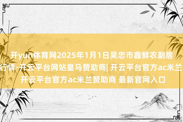 开yun体育网2025年1月1日吴忠市鑫鲜农副居品市集有限公司价钱行情-开云平台网站皇马赞助商| 开云平台官方ac米兰赞助商 最新官网入口