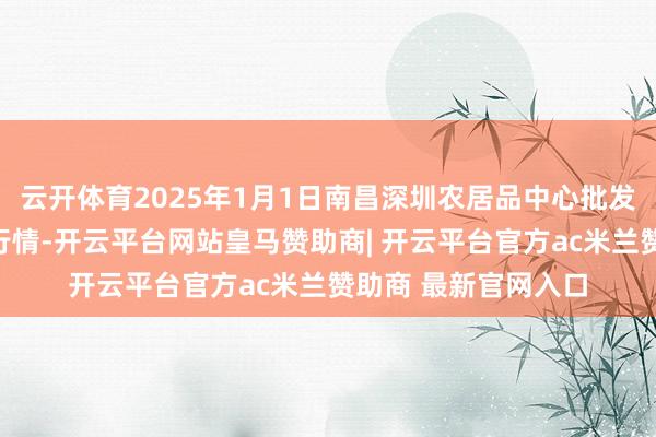云开体育2025年1月1日南昌深圳农居品中心批发市集有限公司价钱行情-开云平台网站皇马赞助商| 开云平台官方ac米兰赞助商 最新官网入口