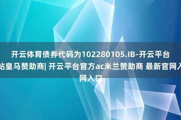 开云体育债券代码为102280105.IB-开云平台网站皇马赞助商| 开云平台官方ac米兰赞助商 最新官网入口
