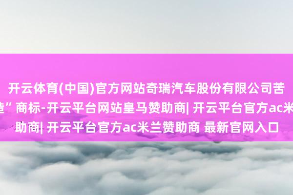 开云体育(中国)官方网站奇瑞汽车股份有限公司苦求注册一枚“智界智造”商标-开云平台网站皇马赞助商| 开云平台官方ac米兰赞助商 最新官网入口