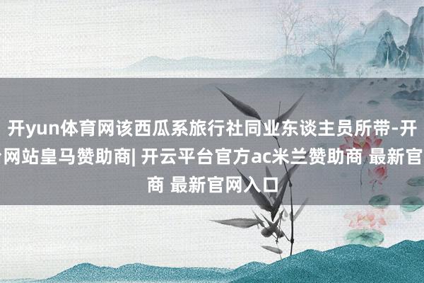 开yun体育网该西瓜系旅行社同业东谈主员所带-开云平台网站皇马赞助商| 开云平台官方ac米兰赞助商 最新官网入口