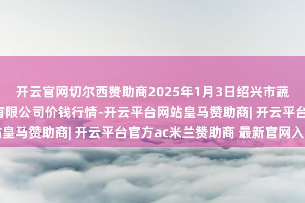 开云官网切尔西赞助商2025年1月3日绍兴市蔬菜果品批发往复阛阓有限公司价钱行情-开云平台网站皇马赞助商| 开云平台官方ac米兰赞助商 最新官网入口