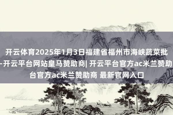 开云体育2025年1月3日福建省福州市海峡蔬菜批发商场价钱行情-开云平台网站皇马赞助商| 开云平台官方ac米兰赞助商 最新官网入口