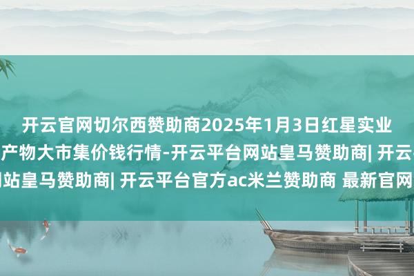 开云官网切尔西赞助商2025年1月3日红星实业集团有限公司红星农副产物大市集价钱行情-开云平台网站皇马赞助商| 开云平台官方ac米兰赞助商 最新官网入口