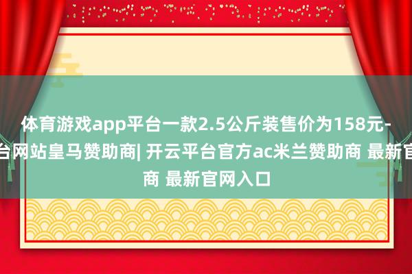 体育游戏app平台一款2.5公斤装售价为158元-开云平台网站皇马赞助商| 开云平台官方ac米兰赞助商 最新官网入口