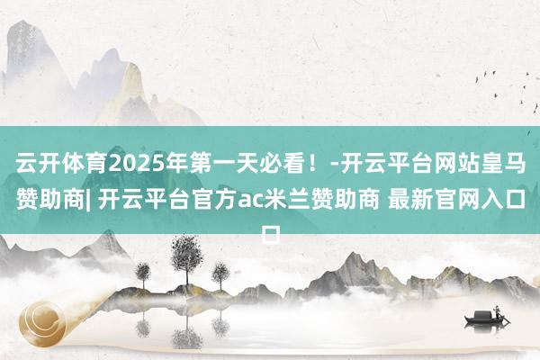 云开体育2025年第一天必看！-开云平台网站皇马赞助商| 开云平台官方ac米兰赞助商 最新官网入口