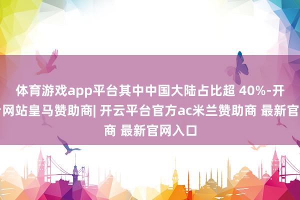 体育游戏app平台其中中国大陆占比超 40%-开云平台网站皇马赞助商| 开云平台官方ac米兰赞助商 最新官网入口