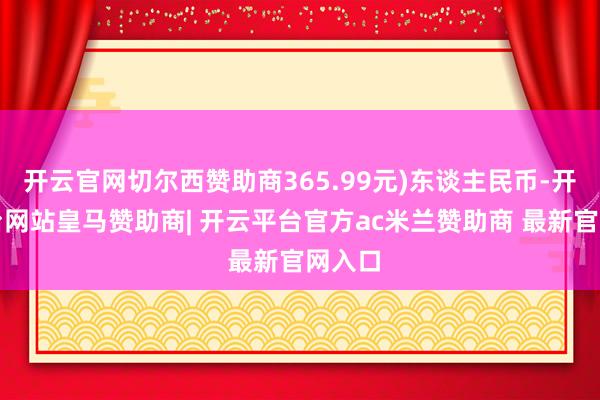 开云官网切尔西赞助商365.99元)东谈主民币-开云平台网站皇马赞助商| 开云平台官方ac米兰赞助商 最新官网入口