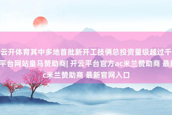 云开体育其中多地首批新开工技俩总投资量级越过千亿元-开云平台网站皇马赞助商| 开云平台官方ac米兰赞助商 最新官网入口