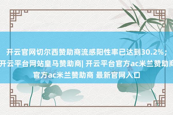 开云官网切尔西赞助商流感阳性率已达到30.2%；与前几周比拟-开云平台网站皇马赞助商| 开云平台官方ac米兰赞助商 最新官网入口