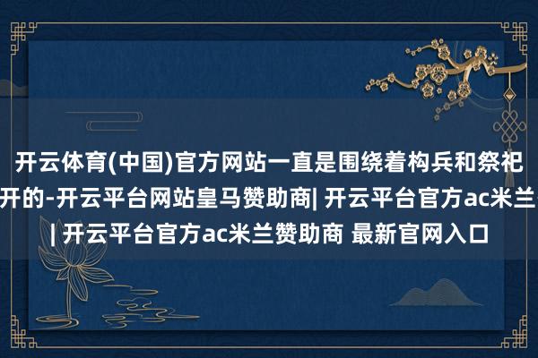 开云体育(中国)官方网站一直是围绕着构兵和祭祀这两件要事大事而伸开的-开云平台网站皇马赞助商| 开云平台官方ac米兰赞助商 最新官网入口