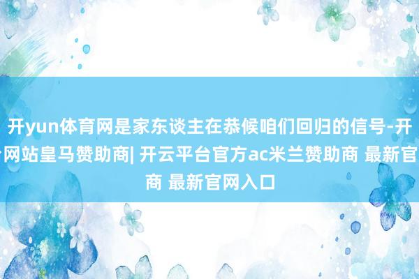 开yun体育网是家东谈主在恭候咱们回归的信号-开云平台网站皇马赞助商| 开云平台官方ac米兰赞助商 最新官网入口