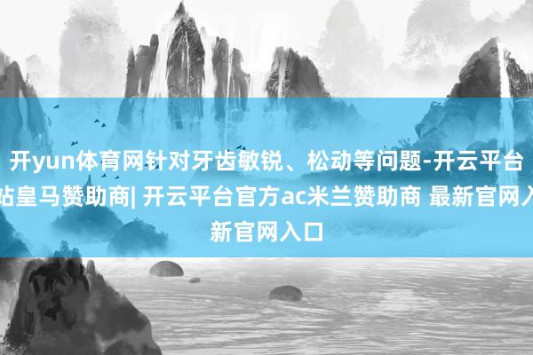 开yun体育网针对牙齿敏锐、松动等问题-开云平台网站皇马赞助商| 开云平台官方ac米兰赞助商 最新官网入口