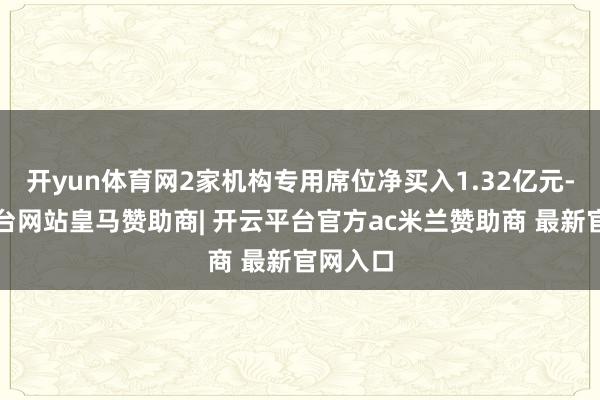 开yun体育网2家机构专用席位净买入1.32亿元-开云平台网站皇马赞助商| 开云平台官方ac米兰赞助商 最新官网入口