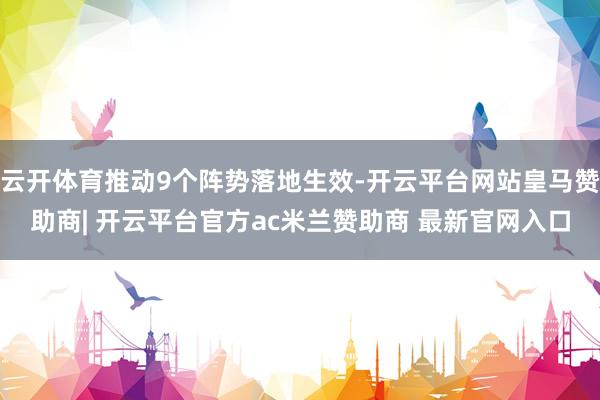 云开体育推动9个阵势落地生效-开云平台网站皇马赞助商| 开云平台官方ac米兰赞助商 最新官网入口