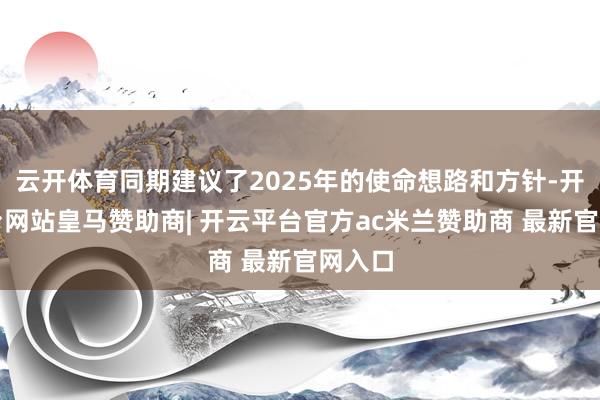 云开体育同期建议了2025年的使命想路和方针-开云平台网站皇马赞助商| 开云平台官方ac米兰赞助商 最新官网入口
