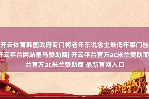 开云体育韩国政府专门将老年东说念主最低年事门槛提高至70岁-开云平台网站皇马赞助商| 开云平台官方ac米兰赞助商 最新官网入口