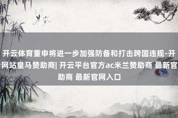 开云体育重申将进一步加强防备和打击跨国违规-开云平台网站皇马赞助商| 开云平台官方ac米兰赞助商 最新官网入口