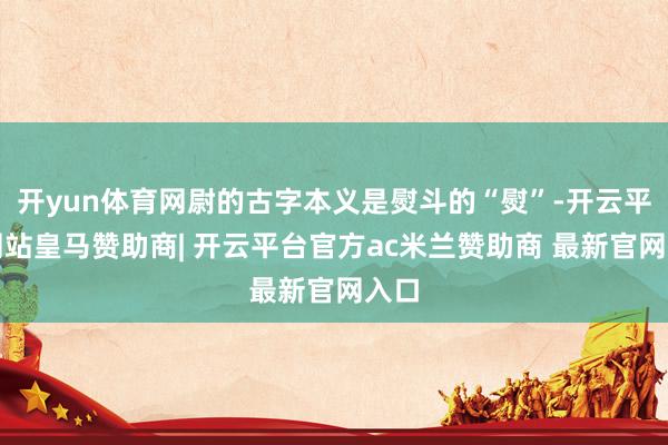 开yun体育网尉的古字本义是熨斗的“熨”-开云平台网站皇马赞助商| 开云平台官方ac米兰赞助商 最新官网入口