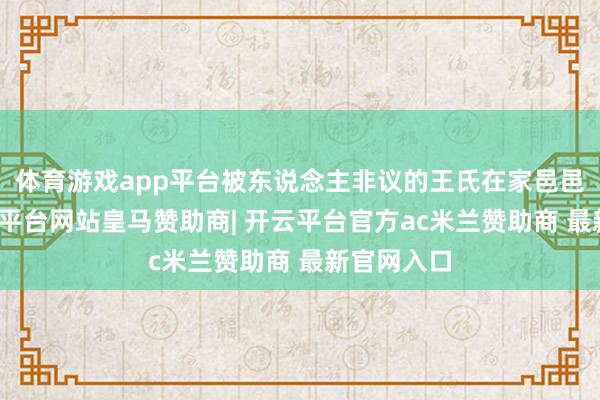 体育游戏app平台被东说念主非议的王氏在家邑邑寡欢-开云平台网站皇马赞助商| 开云平台官方ac米兰赞助商 最新官网入口