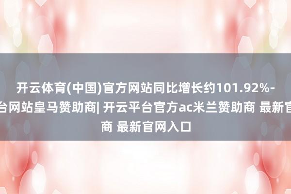 开云体育(中国)官方网站同比增长约101.92%-开云平台网站皇马赞助商| 开云平台官方ac米兰赞助商 最新官网入口