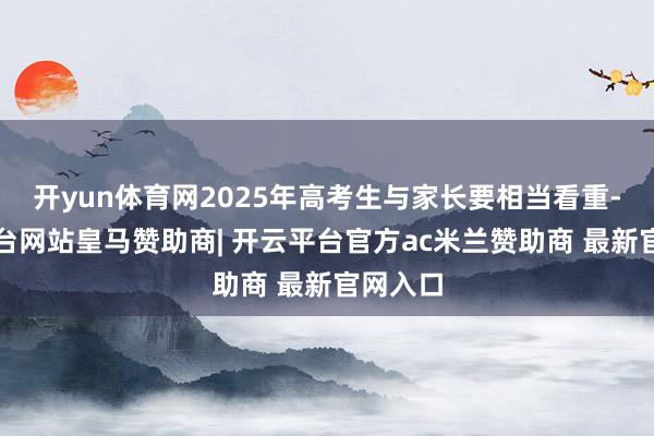 开yun体育网2025年高考生与家长要相当看重-开云平台网站皇马赞助商| 开云平台官方ac米兰赞助商 最新官网入口