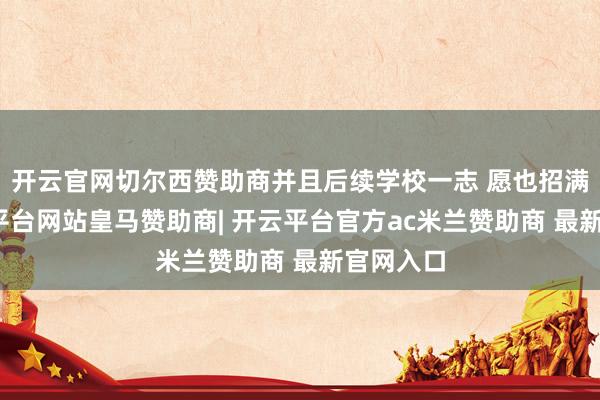 开云官网切尔西赞助商并且后续学校一志 愿也招满了-开云平台网站皇马赞助商| 开云平台官方ac米兰赞助商 最新官网入口