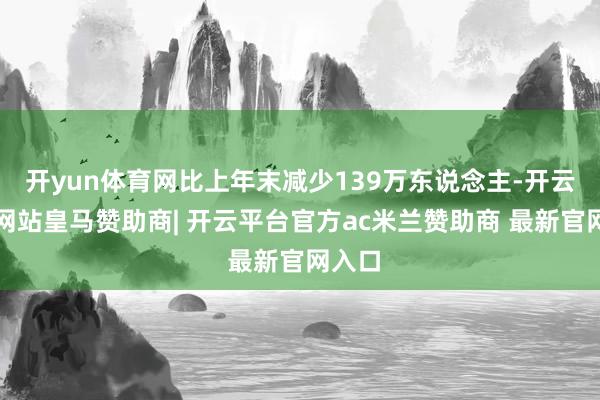 开yun体育网比上年末减少139万东说念主-开云平台网站皇马赞助商| 开云平台官方ac米兰赞助商 最新官网入口