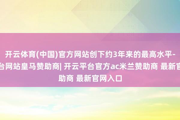 开云体育(中国)官方网站创下约3年来的最高水平-开云平台网站皇马赞助商| 开云平台官方ac米兰赞助商 最新官网入口