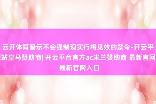 云开体育暗示不会强制现实行将见效的禁令-开云平台网站皇马赞助商| 开云平台官方ac米兰赞助商 最新官网入口