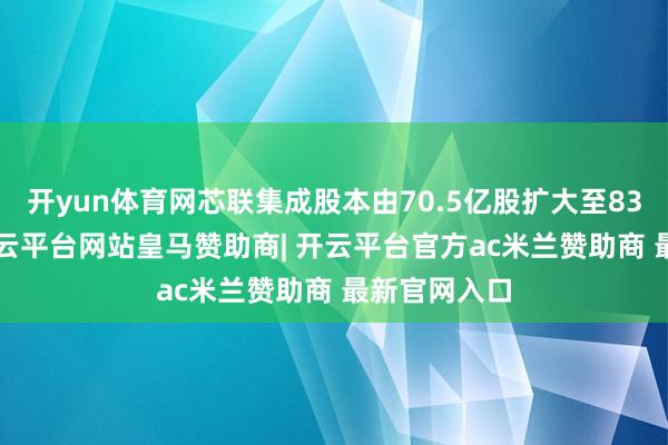 开yun体育网芯联集成股本由70.5亿股扩大至83.67亿股-开云平台网站皇马赞助商| 开云平台官方ac米兰赞助商 最新官网入口