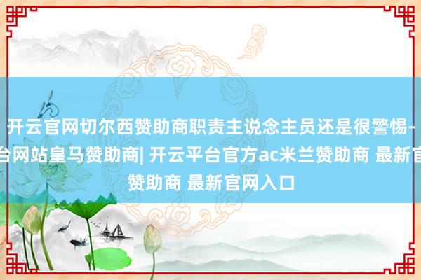 开云官网切尔西赞助商职责主说念主员还是很警惕-开云平台网站皇马赞助商| 开云平台官方ac米兰赞助商 最新官网入口