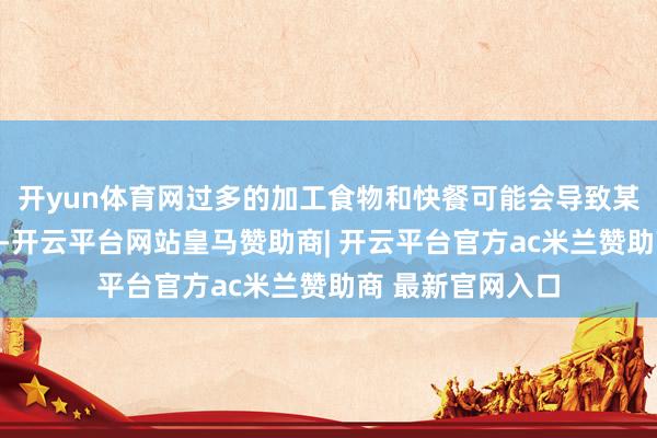开yun体育网过多的加工食物和快餐可能会导致某些养分素的劳作-开云平台网站皇马赞助商| 开云平台官方ac米兰赞助商 最新官网入口