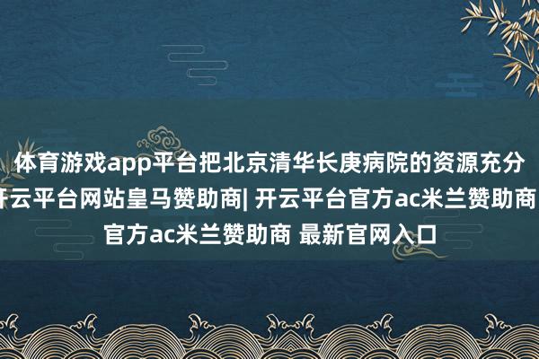 体育游戏app平台把北京清华长庚病院的资源充分嫁接到社区-开云平台网站皇马赞助商| 开云平台官方ac米兰赞助商 最新官网入口